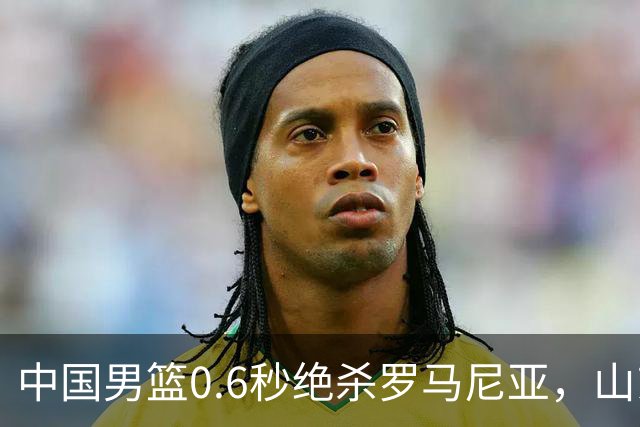 中国男篮0.6秒绝杀罗马尼亚，山东小将再立新功，新赛季必进一队