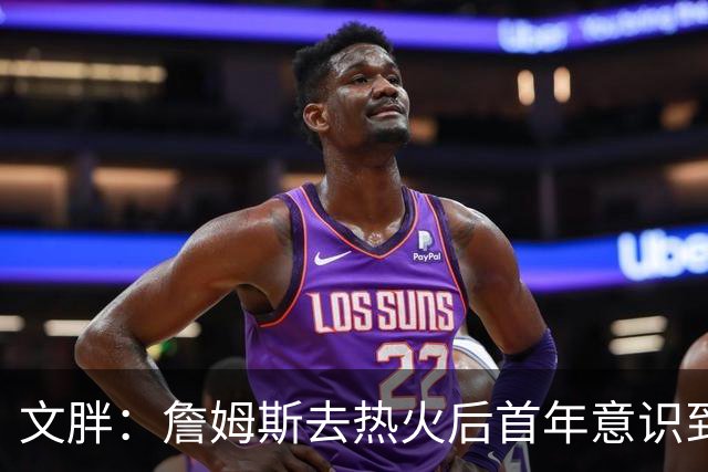 文胖：詹姆斯去热火后首年意识到很多球迷站在了他的对立面